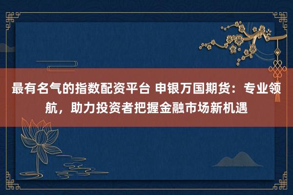 最有名气的指数配资平台 申银万国期货：专业领航，助力投资者把握金融市场新机遇