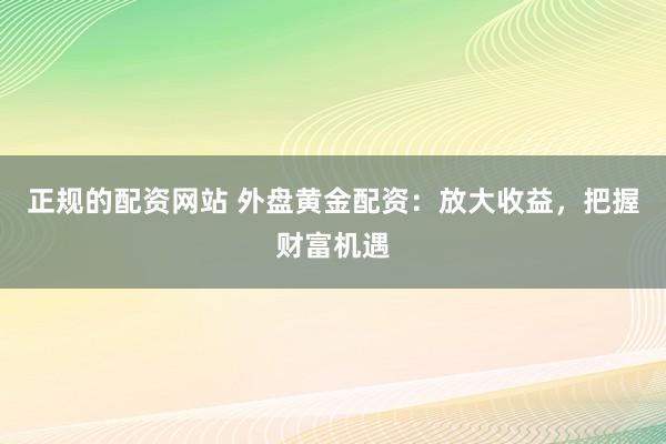 正规的配资网站 外盘黄金配资：放大收益，把握财富机遇