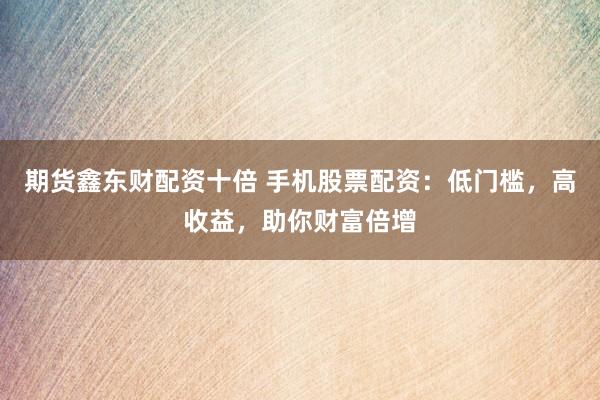 期货鑫东财配资十倍 手机股票配资：低门槛，高收益，助你财富倍增