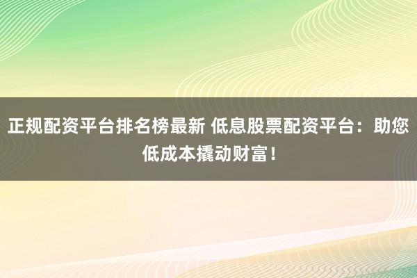 正规配资平台排名榜最新 低息股票配资平台：助您低成本撬动财富！