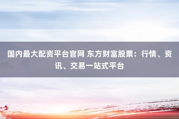 国内最大配资平台官网 东方财富股票：行情、资讯、交易一站式平台