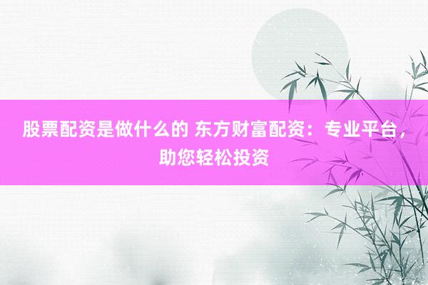 股票配资是做什么的 东方财富配资：专业平台，助您轻松投资