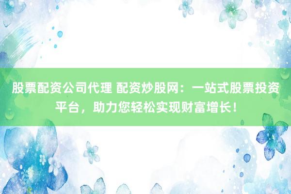 股票配资公司代理 配资炒股网：一站式股票投资平台，助力您轻松实现财富增长！