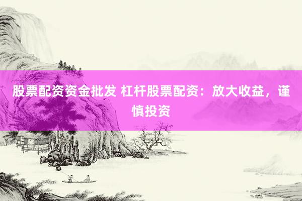 股票配资资金批发 杠杆股票配资：放大收益，谨慎投资