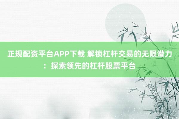 正规配资平台APP下载 解锁杠杆交易的无限潜力：探索领先的杠杆股票平台