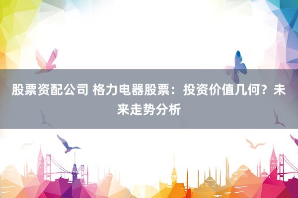 股票资配公司 格力电器股票：投资价值几何？未来走势分析
