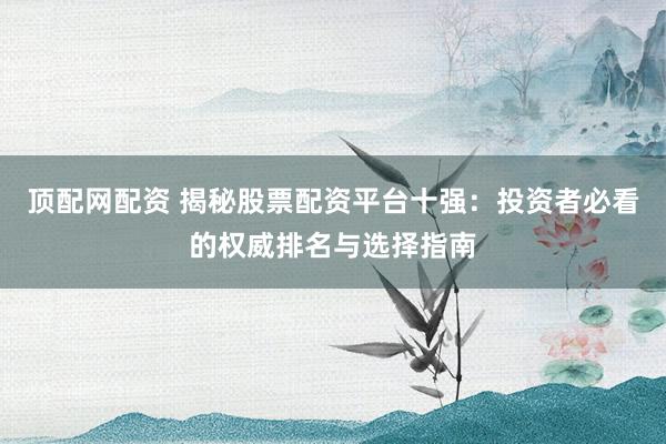 顶配网配资 揭秘股票配资平台十强：投资者必看的权威排名与选择指南