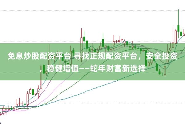 免息炒股配资平台 寻找正规配资平台，安全投资，稳健增值——蛇年财富新选择