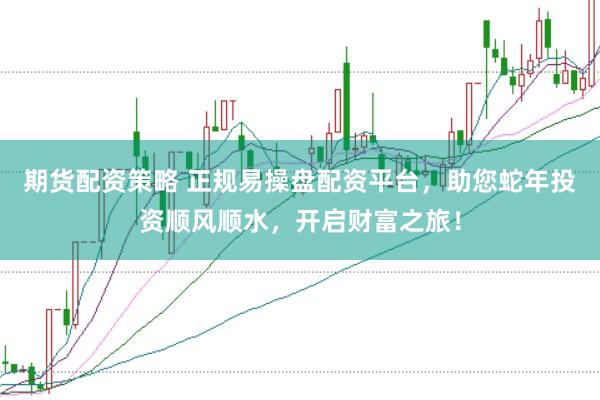 期货配资策略 正规易操盘配资平台，助您蛇年投资顺风顺水，开启财富之旅！