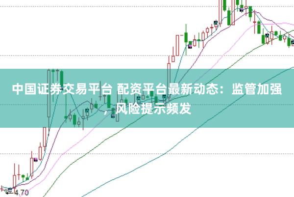 中国证券交易平台 配资平台最新动态：监管加强，风险提示频发