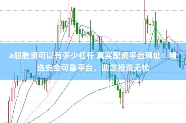 a股融资可以有多少杠杆 真实配资平台网址：精选安全可靠平台，助您投资无忧