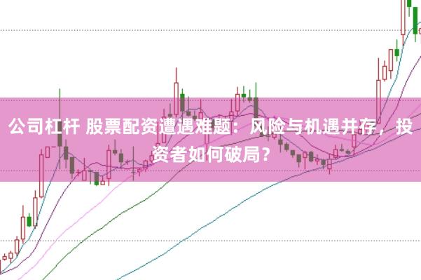 公司杠杆 股票配资遭遇难题：风险与机遇并存，投资者如何破局？
