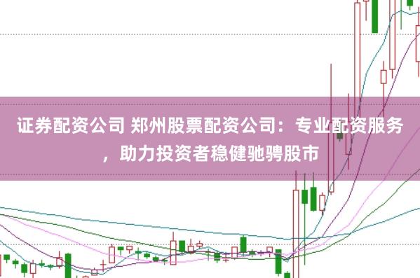 证券配资公司 郑州股票配资公司：专业配资服务，助力投资者稳健驰骋股市
