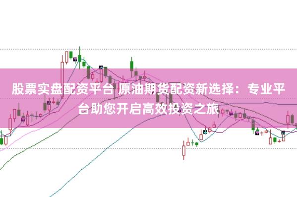 股票实盘配资平台 原油期货配资新选择：专业平台助您开启高效投资之旅