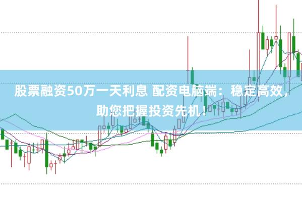 股票融资50万一天利息 配资电脑端：稳定高效，助您把握投资先机！