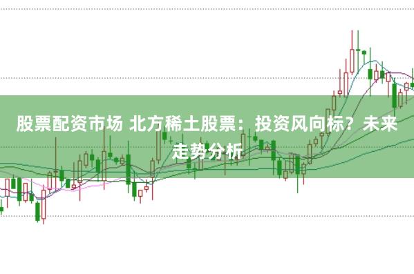 股票配资市场 北方稀土股票：投资风向标？未来走势分析