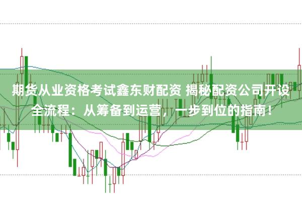 期货从业资格考试鑫东财配资 揭秘配资公司开设全流程：从筹备到运营，一步到位的指南！