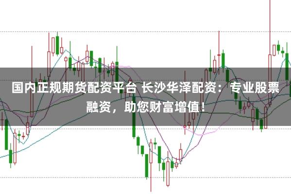 国内正规期货配资平台 长沙华泽配资：专业股票融资，助您财富增值！