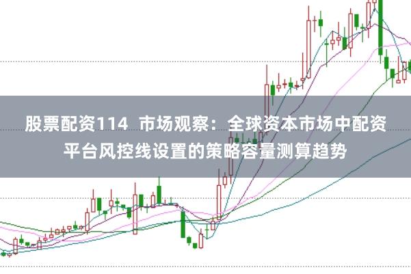 股票配资114  市场观察：全球资本市场中配资平台风控线设置的策略容量测算趋势