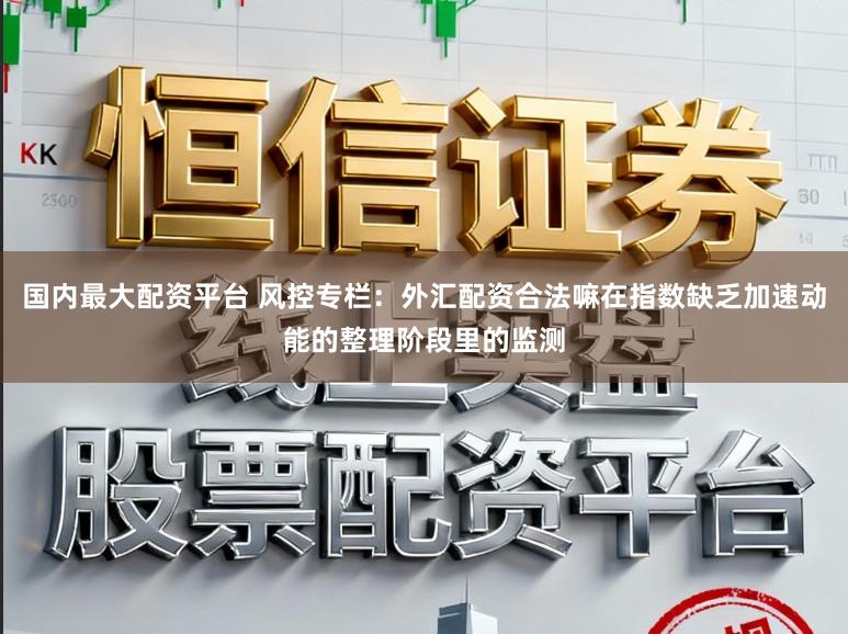 国内最大配资平台 风控专栏：外汇配资合法嘛在指数缺乏加速动能的整理阶段里的监测