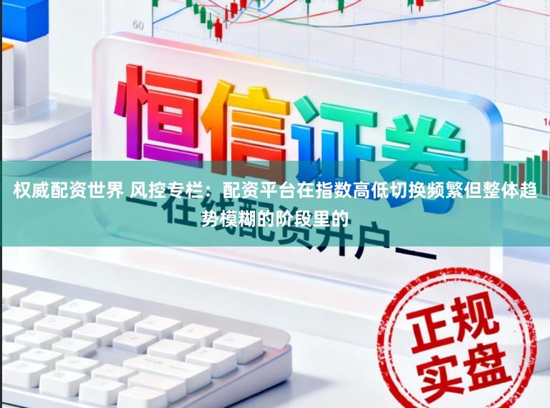 权威配资世界 风控专栏：配资平台在指数高低切换频繁但整体趋势模糊的阶段里的