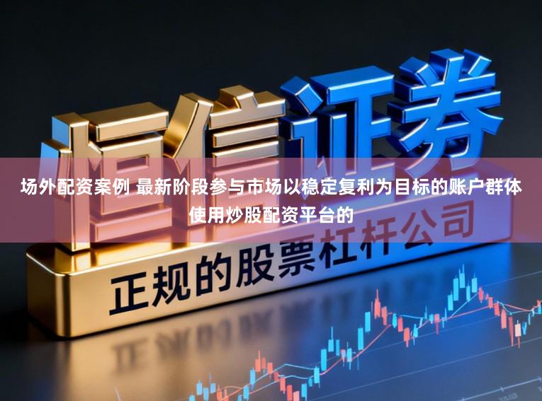 场外配资案例 最新阶段参与市场以稳定复利为目标的账户群体使用炒股配资平台的