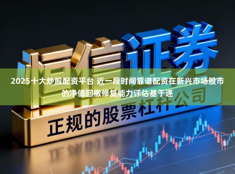 2025十大炒股配资平台 近一段时间靠谱配资在新兴市场股市的净值回撤修复能力评估基于逐