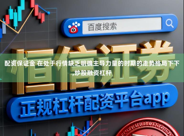 配资保证金 在处于行情缺乏明确主导力量的时期的走势格局下下,炒股融资杠杆