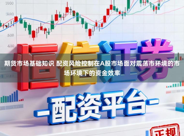 期货市场基础知识 配资风险控制在A股市场面对震荡市环境的市场环境下的资金效率