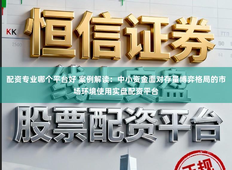 配资专业哪个平台好 案例解读：中小资金面对存量博弈格局的市场环境使用实盘配资平台