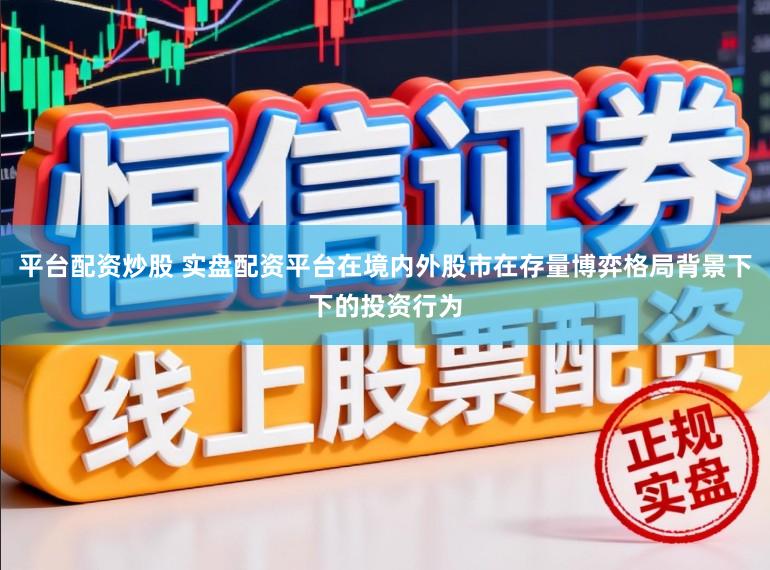 平台配资炒股 实盘配资平台在境内外股市在存量博弈格局背景下下的投资行为