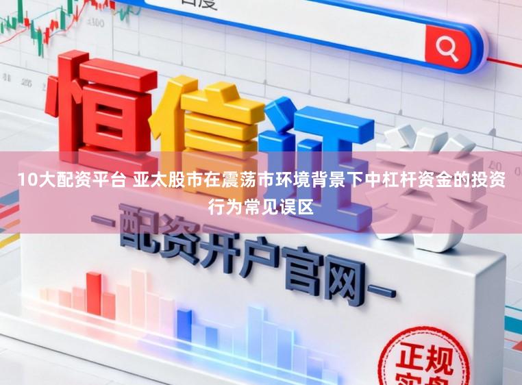 10大配资平台 亚太股市在震荡市环境背景下中杠杆资金的投资行为常见误区