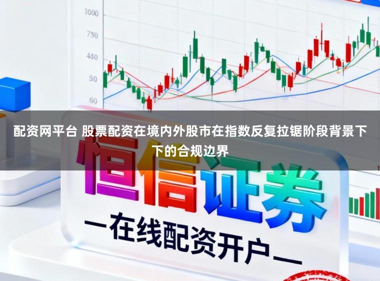 配资网平台 股票配资在境内外股市在指数反复拉锯阶段背景下下的合规边界
