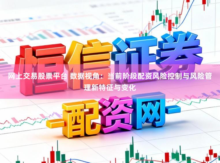 网上交易股票平台 数据视角：当前阶段配资风险控制与风险管理新特征与变化